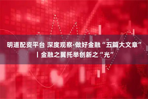 明道配资平台 深度观察·做好金融“五篇大文章”丨金融之翼托举创新之“光”