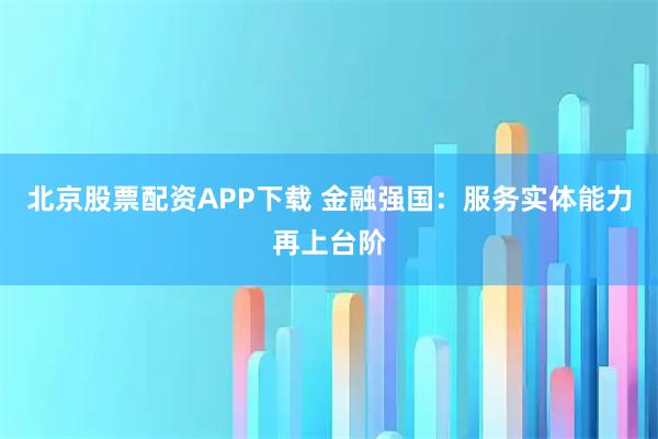 北京股票配资APP下载 金融强国：服务实体能力再上台阶