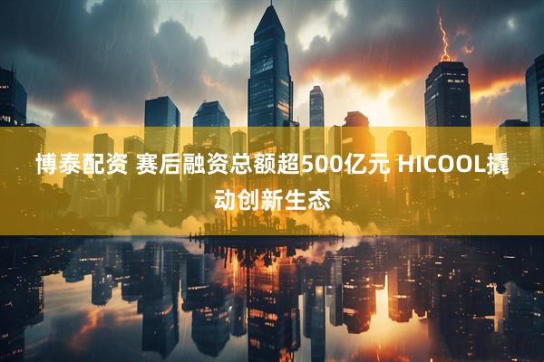 博泰配资 赛后融资总额超500亿元&#32;HICOOL撬动创新生态
