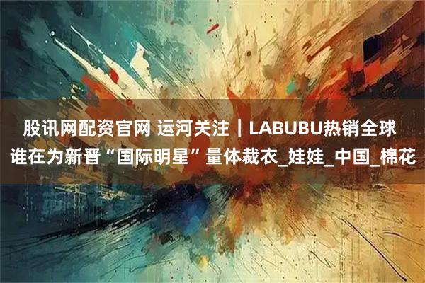 股讯网配资官网 运河关注｜LABUBU热销全球 谁在为新晋“国际明星”量体裁衣_娃娃_中国_棉花