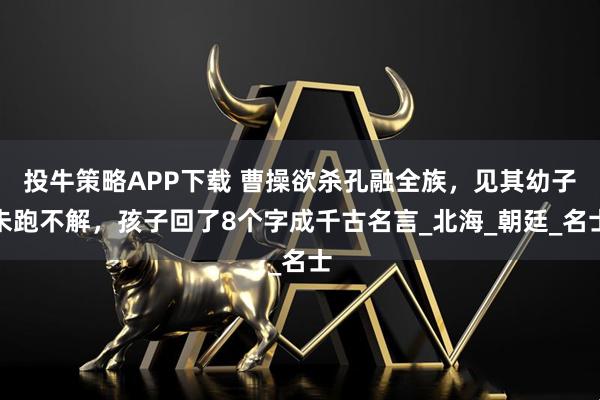投牛策略APP下载 曹操欲杀孔融全族，见其幼子未跑不解，孩子回了8个字成千古名言_北海_朝廷_名士