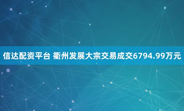 信达配资平台 衢州发展大宗交易成交6794.99万元