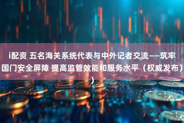 i配资 五名海关系统代表与中外记者交流——筑牢国门安全屏障 提高监管效能和服务水平(权威发布)