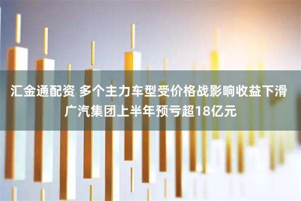 汇金通配资 多个主力车型受价格战影响收益下滑 广汽集团上半年预亏超18亿元