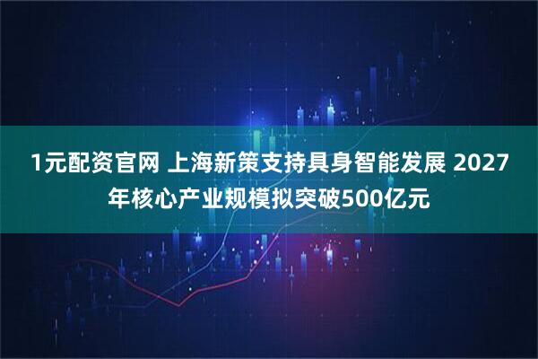 1元配资官网 上海新策支持具身智能发展 2027年核心产业规模拟突破500亿元