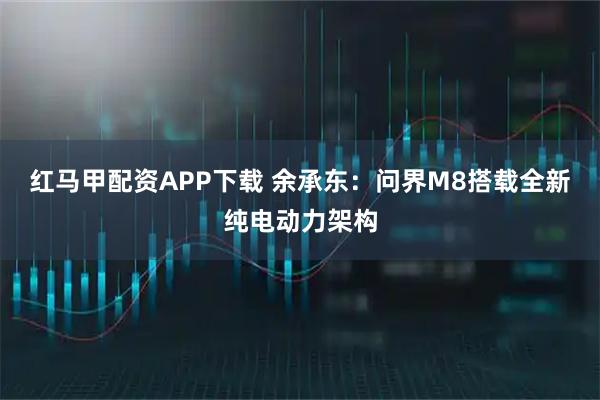 红马甲配资APP下载 余承东：问界M8搭载全新纯电动力架构