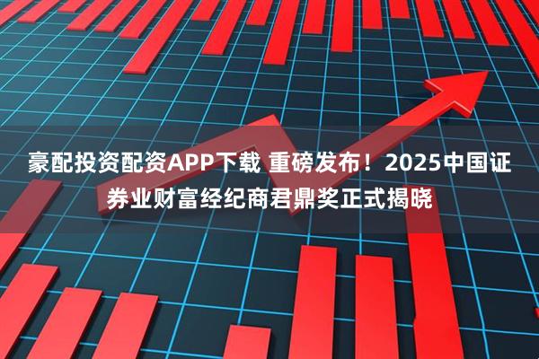 豪配投资配资APP下载 重磅发布！2025中国证券业财富经纪商君鼎奖正式揭晓