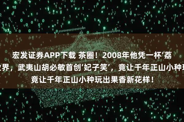 宏发证券APP下载 茶圈！2008年他凭一杯‘荔枝香’红茶震惊业界，武夷山胡必敏首创‘妃子笑’，竟让千年正山小种玩出果香新花样！