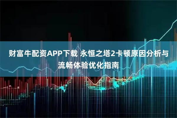 财富牛配资APP下载 永恒之塔2卡顿原因分析与流畅体验优化指南
