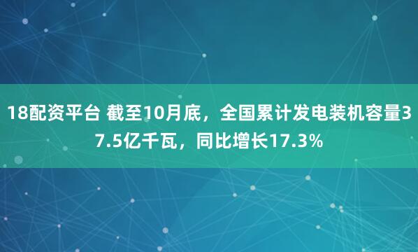 18配资平台 截至10月底，全国累计发电装机容量37.5亿千瓦，同比增长17.3%
