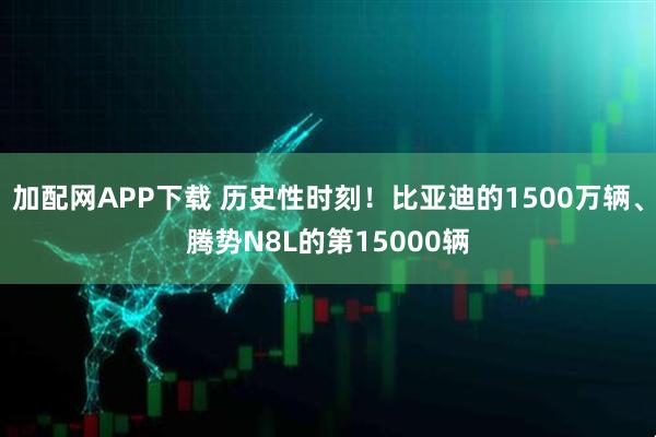 加配网APP下载 历史性时刻！比亚迪的1500万辆、腾势N8L的第15000辆