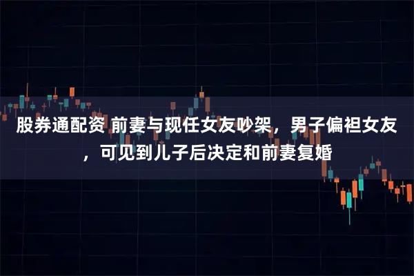 股券通配资 前妻与现任女友吵架，男子偏袒女友，可见到儿子后决定和前妻复婚