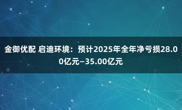 金御优配 启迪环境：预计2025年全年净亏损28.00亿元—35.00亿元