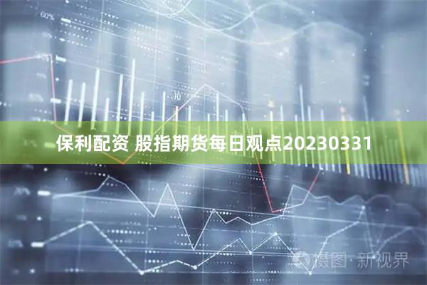 保利配资 股指期货每日观点20230331