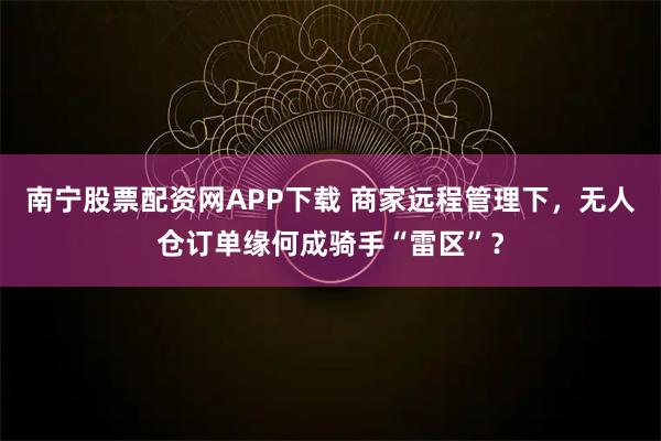 南宁股票配资网APP下载 商家远程管理下,无人仓订单缘何成骑手“雷区”?