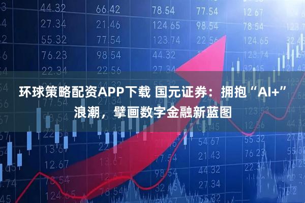 环球策略配资APP下载 国元证券:拥抱“AI+”浪潮,擘画数字金融新蓝图