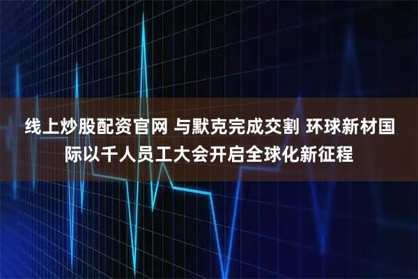 线上炒股配资官网 与默克完成交割 环球新材国际以千人员工大会开启全球化新征程