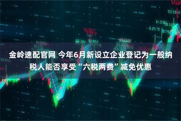 金岭速配官网 今年6月新设立企业登记为一般纳税人能否享受“六税两费”减免优惠