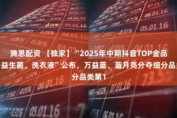腾思配资 【独家】“2025年中期抖音TOP金品榜——益生菌、洗衣液”公布,万益蓝、蓝月亮分夺细分品类第1