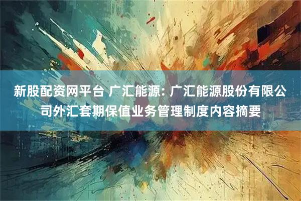 新股配资网平台 广汇能源: 广汇能源股份有限公司外汇套期保值业务管理制度内容摘要