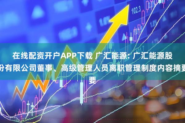 在线配资开户APP下载 广汇能源: 广汇能源股份有限公司董事、高级管理人员离职管理制度内容摘要