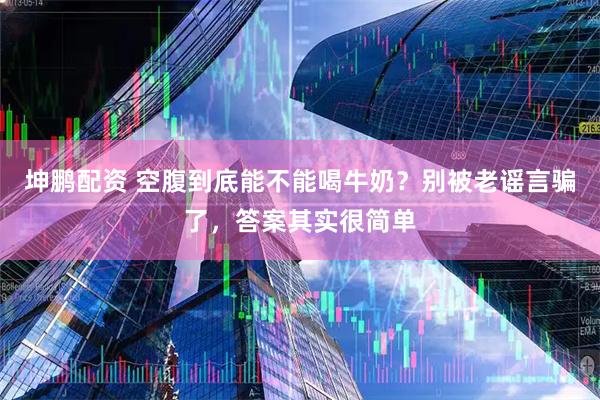 坤鹏配资 空腹到底能不能喝牛奶？别被老谣言骗了，答案其实很简单
