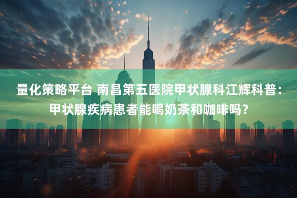 量化策略平台 南昌第五医院甲状腺科江辉科普：甲状腺疾病患者能喝奶茶和咖啡吗？